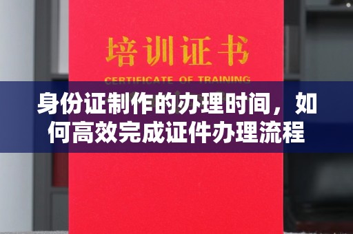 城区身份证制作的办理时间，如何高效完成证件办理流程